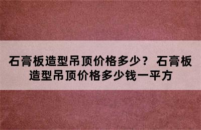 石膏板造型吊顶价格多少？ 石膏板造型吊顶价格多少钱一平方